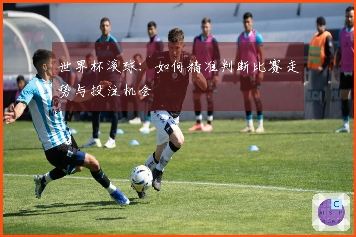世界杯滚球：如何精准判断比赛走势与投注机会