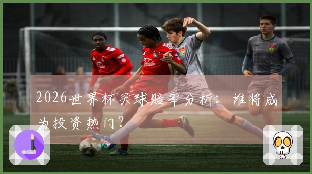 2026世界杯买球赔率分析：谁将成为投资热门？