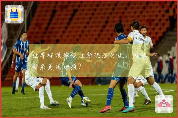 世界杯滚球投注新玩法对比，谁能带来更高回报？