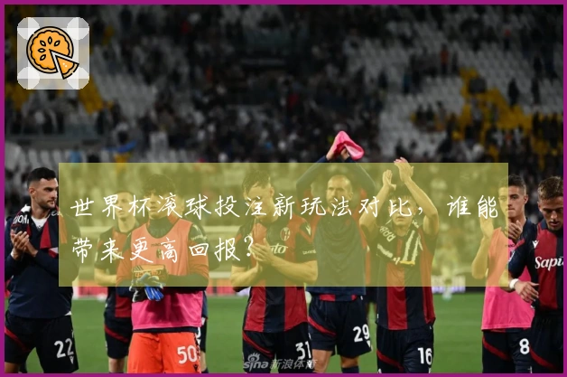世界杯滚球投注新玩法对比，谁能带来更高回报？